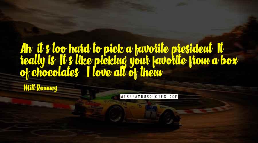 Mitt Romney Quotes: Ah, it's too hard to pick a favorite president. It really is. It's like picking your favorite from a box of chocolates - I love all of them.