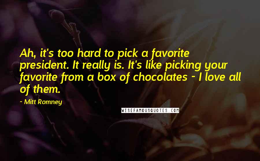 Mitt Romney Quotes: Ah, it's too hard to pick a favorite president. It really is. It's like picking your favorite from a box of chocolates - I love all of them.