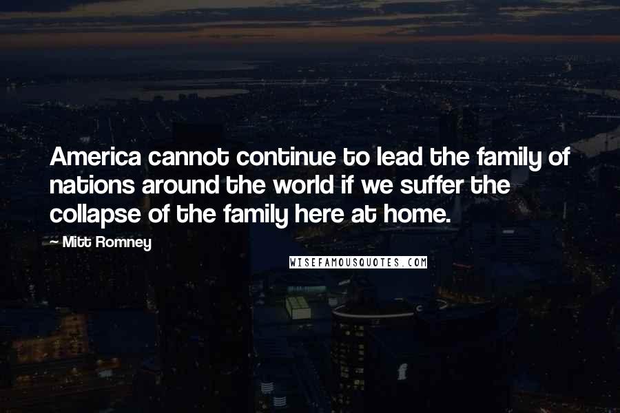 Mitt Romney Quotes: America cannot continue to lead the family of nations around the world if we suffer the collapse of the family here at home.