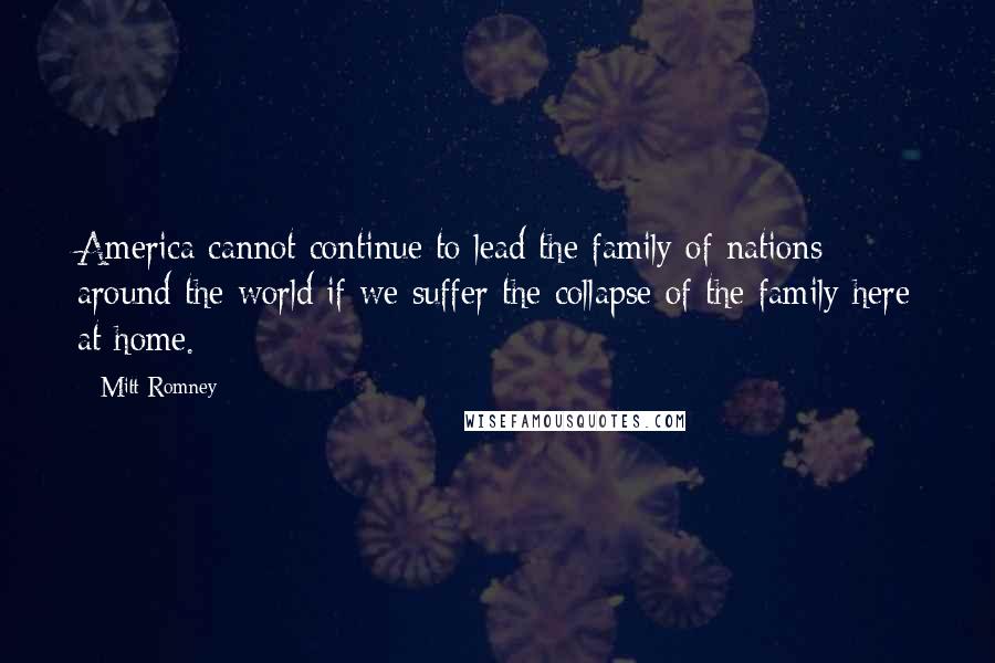 Mitt Romney Quotes: America cannot continue to lead the family of nations around the world if we suffer the collapse of the family here at home.
