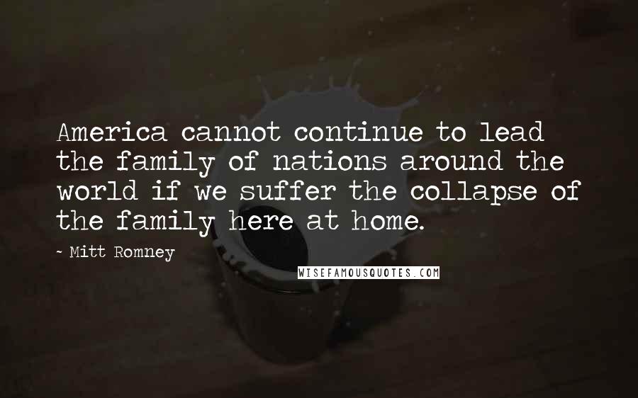 Mitt Romney Quotes: America cannot continue to lead the family of nations around the world if we suffer the collapse of the family here at home.