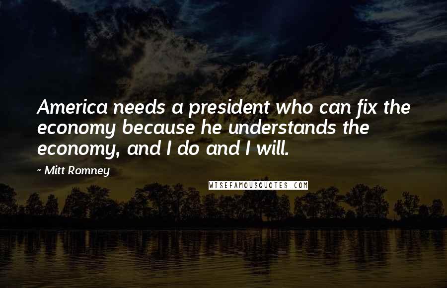 Mitt Romney Quotes: America needs a president who can fix the economy because he understands the economy, and I do and I will.