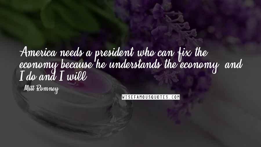 Mitt Romney Quotes: America needs a president who can fix the economy because he understands the economy, and I do and I will.