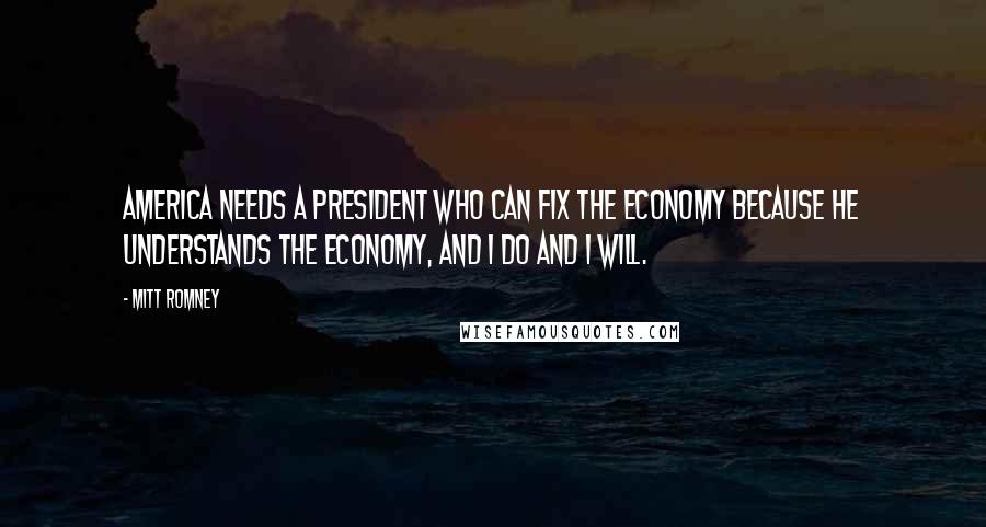 Mitt Romney Quotes: America needs a president who can fix the economy because he understands the economy, and I do and I will.