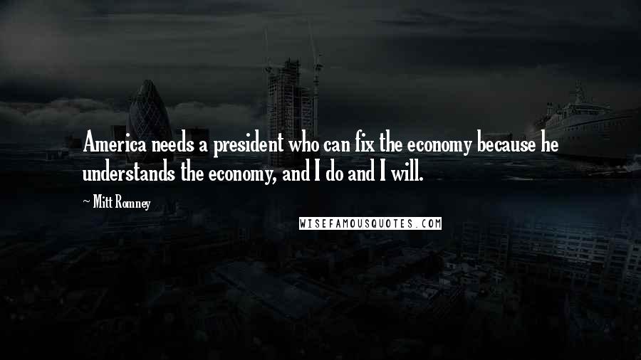 Mitt Romney Quotes: America needs a president who can fix the economy because he understands the economy, and I do and I will.