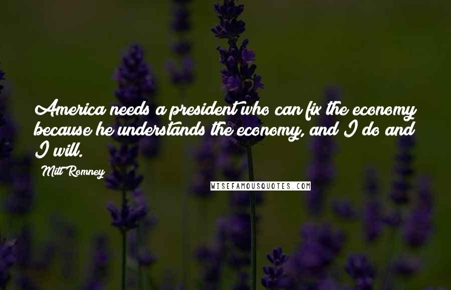 Mitt Romney Quotes: America needs a president who can fix the economy because he understands the economy, and I do and I will.