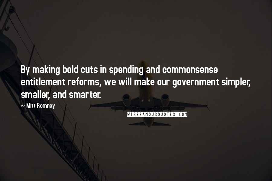 Mitt Romney Quotes: By making bold cuts in spending and commonsense entitlement reforms, we will make our government simpler, smaller, and smarter.