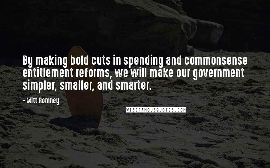 Mitt Romney Quotes: By making bold cuts in spending and commonsense entitlement reforms, we will make our government simpler, smaller, and smarter.