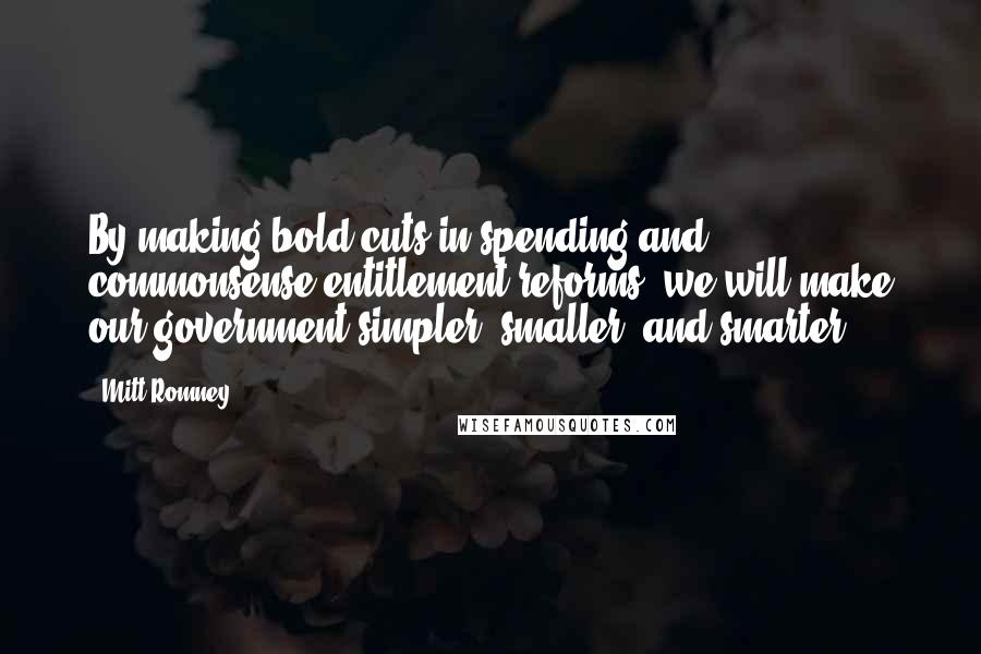 Mitt Romney Quotes: By making bold cuts in spending and commonsense entitlement reforms, we will make our government simpler, smaller, and smarter.