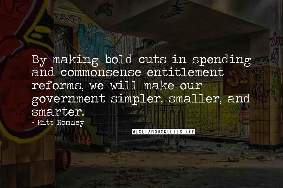 Mitt Romney Quotes: By making bold cuts in spending and commonsense entitlement reforms, we will make our government simpler, smaller, and smarter.