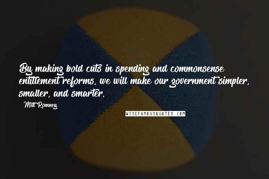 Mitt Romney Quotes: By making bold cuts in spending and commonsense entitlement reforms, we will make our government simpler, smaller, and smarter.