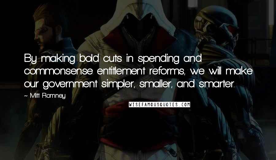 Mitt Romney Quotes: By making bold cuts in spending and commonsense entitlement reforms, we will make our government simpler, smaller, and smarter.