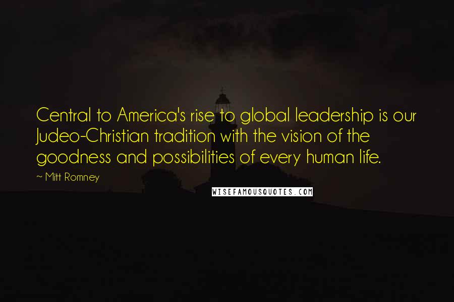 Mitt Romney Quotes: Central to America's rise to global leadership is our Judeo-Christian tradition with the vision of the goodness and possibilities of every human life.