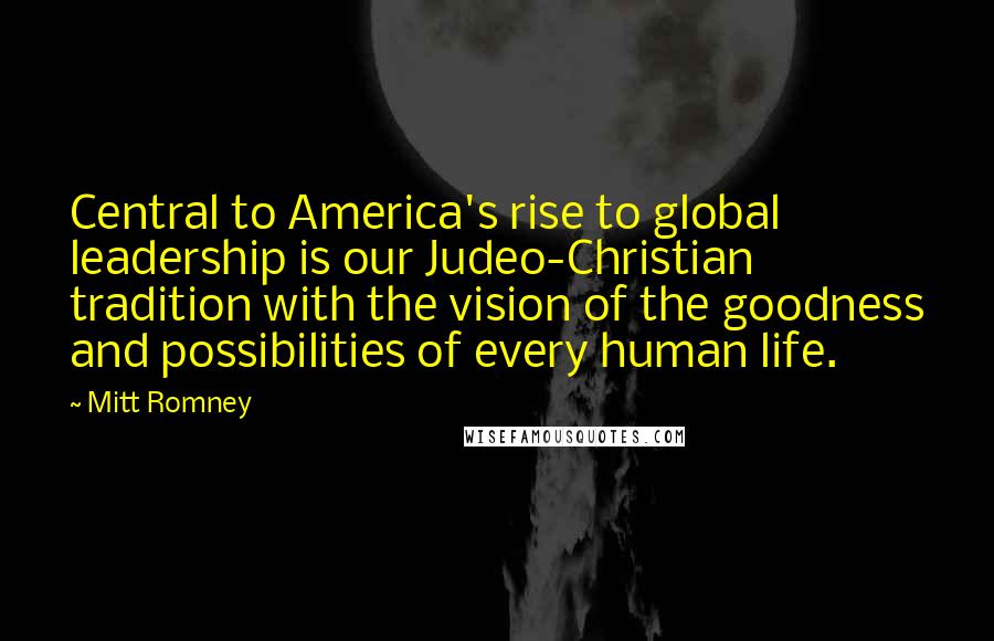 Mitt Romney Quotes: Central to America's rise to global leadership is our Judeo-Christian tradition with the vision of the goodness and possibilities of every human life.