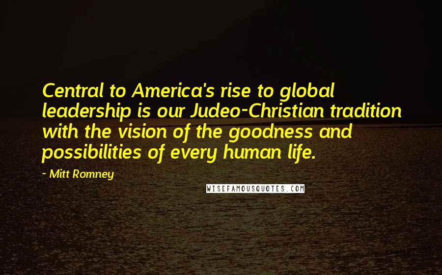 Mitt Romney Quotes: Central to America's rise to global leadership is our Judeo-Christian tradition with the vision of the goodness and possibilities of every human life.