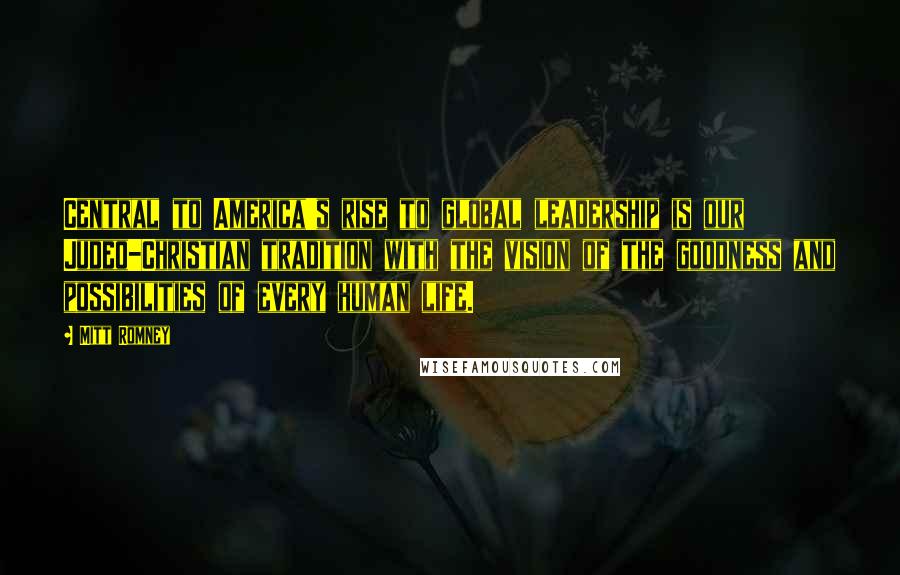 Mitt Romney Quotes: Central to America's rise to global leadership is our Judeo-Christian tradition with the vision of the goodness and possibilities of every human life.