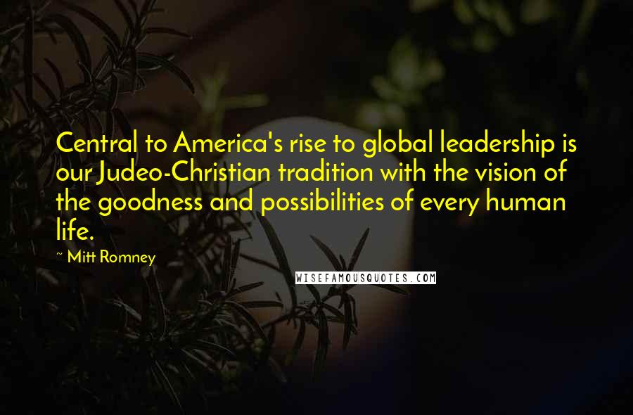 Mitt Romney Quotes: Central to America's rise to global leadership is our Judeo-Christian tradition with the vision of the goodness and possibilities of every human life.