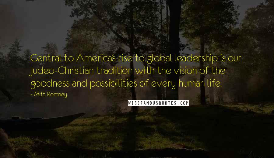 Mitt Romney Quotes: Central to America's rise to global leadership is our Judeo-Christian tradition with the vision of the goodness and possibilities of every human life.
