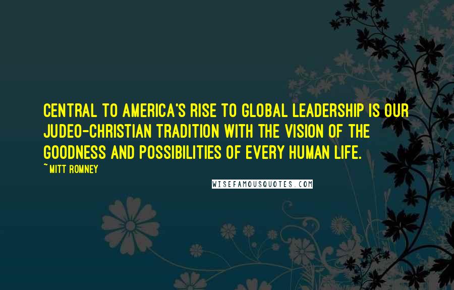 Mitt Romney Quotes: Central to America's rise to global leadership is our Judeo-Christian tradition with the vision of the goodness and possibilities of every human life.