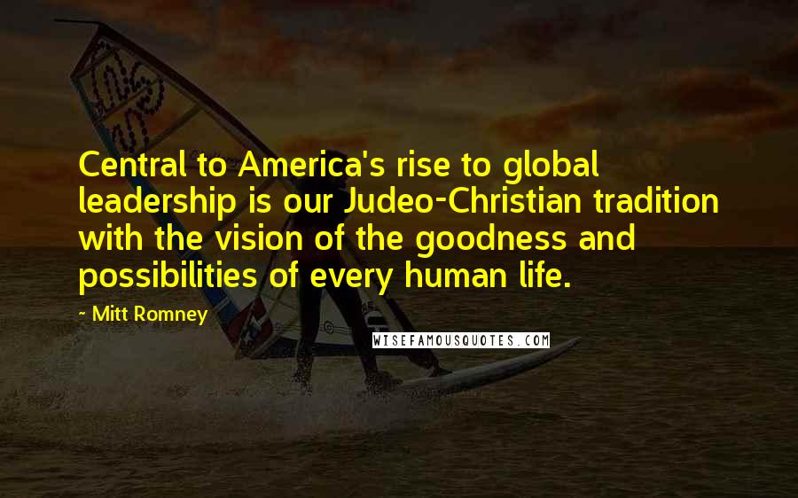 Mitt Romney Quotes: Central to America's rise to global leadership is our Judeo-Christian tradition with the vision of the goodness and possibilities of every human life.