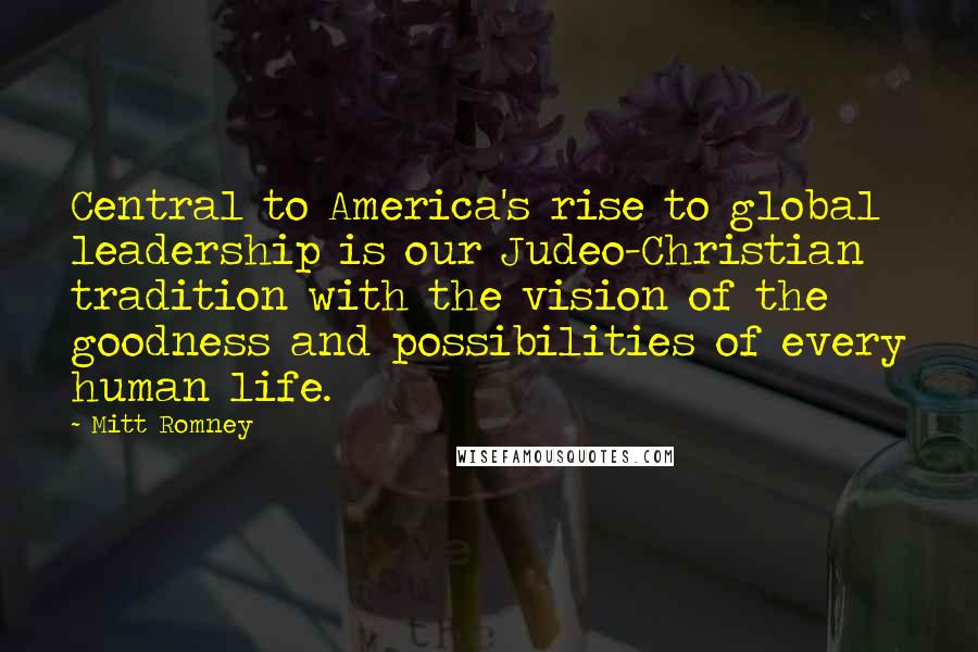 Mitt Romney Quotes: Central to America's rise to global leadership is our Judeo-Christian tradition with the vision of the goodness and possibilities of every human life.