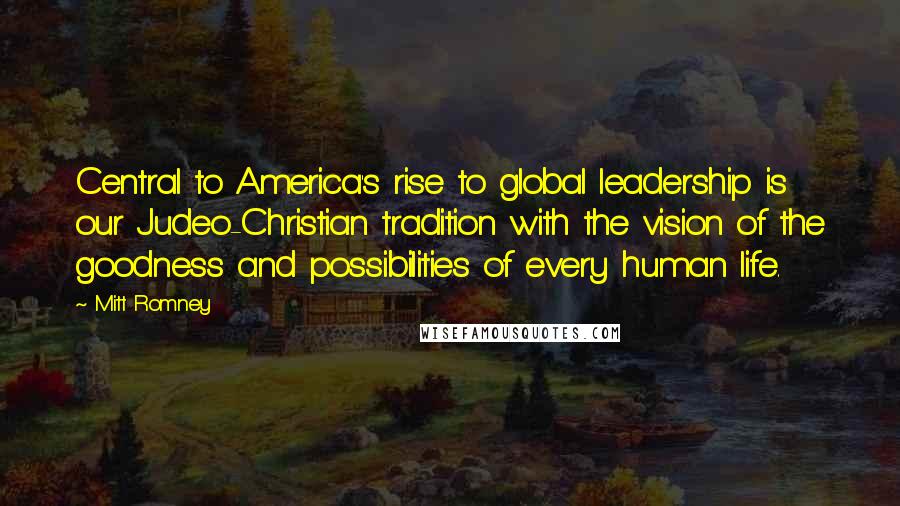 Mitt Romney Quotes: Central to America's rise to global leadership is our Judeo-Christian tradition with the vision of the goodness and possibilities of every human life.