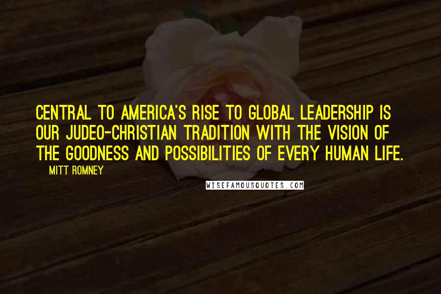 Mitt Romney Quotes: Central to America's rise to global leadership is our Judeo-Christian tradition with the vision of the goodness and possibilities of every human life.