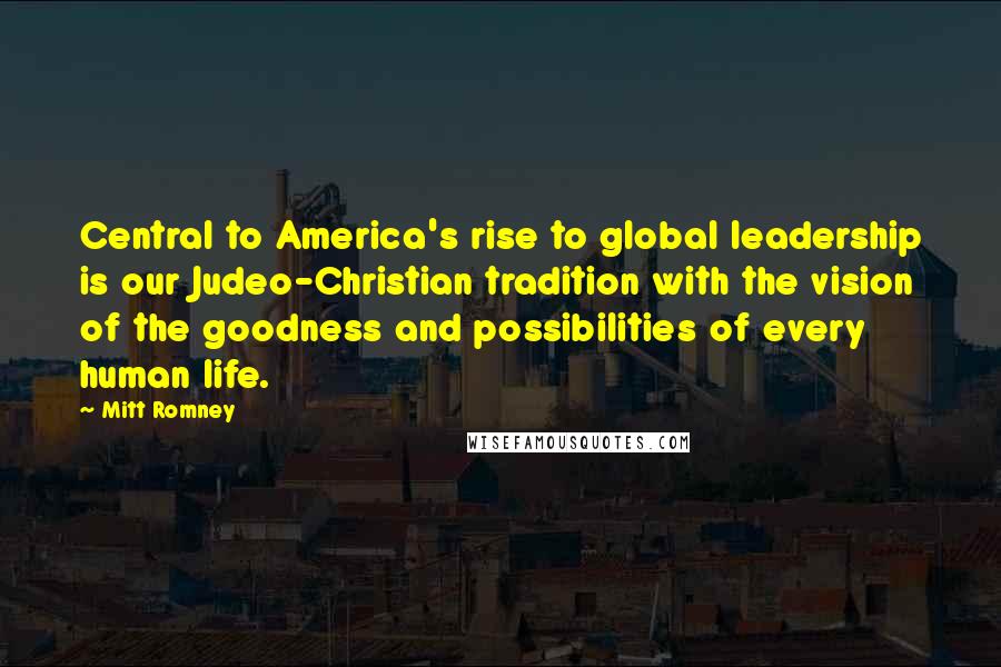 Mitt Romney Quotes: Central to America's rise to global leadership is our Judeo-Christian tradition with the vision of the goodness and possibilities of every human life.