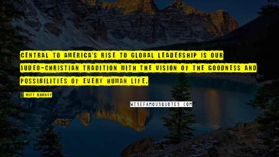 Mitt Romney Quotes: Central to America's rise to global leadership is our Judeo-Christian tradition with the vision of the goodness and possibilities of every human life.