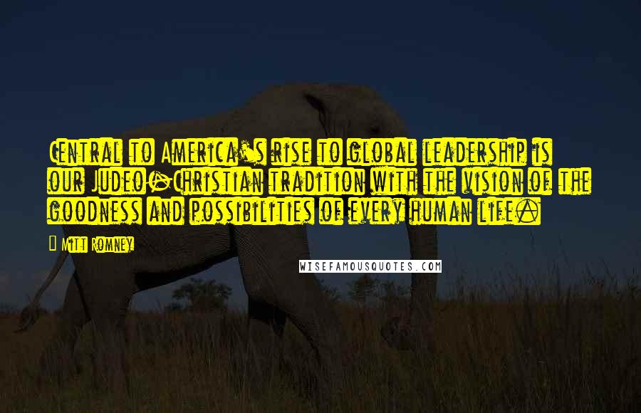 Mitt Romney Quotes: Central to America's rise to global leadership is our Judeo-Christian tradition with the vision of the goodness and possibilities of every human life.