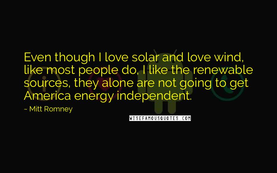 Mitt Romney Quotes: Even though I love solar and love wind, like most people do, I like the renewable sources, they alone are not going to get America energy independent.