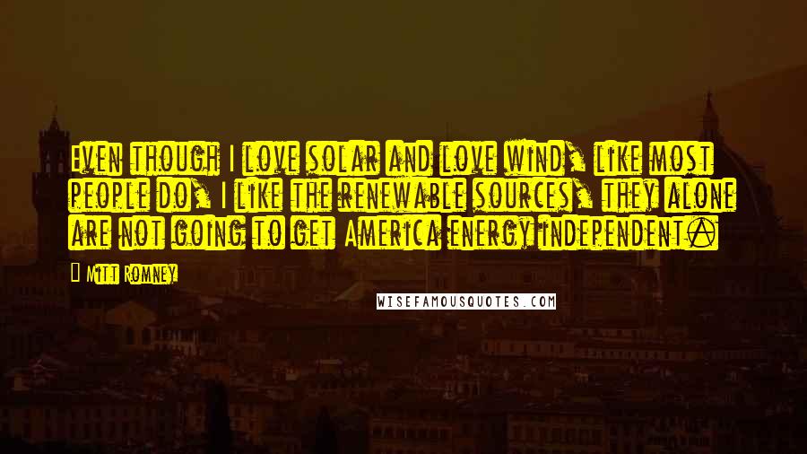 Mitt Romney Quotes: Even though I love solar and love wind, like most people do, I like the renewable sources, they alone are not going to get America energy independent.