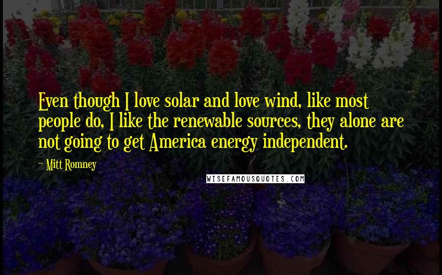 Mitt Romney Quotes: Even though I love solar and love wind, like most people do, I like the renewable sources, they alone are not going to get America energy independent.