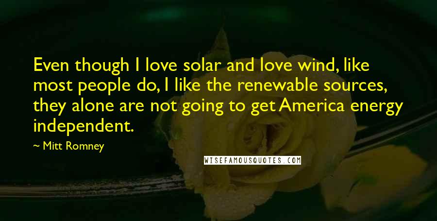 Mitt Romney Quotes: Even though I love solar and love wind, like most people do, I like the renewable sources, they alone are not going to get America energy independent.