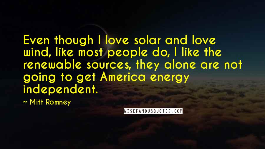 Mitt Romney Quotes: Even though I love solar and love wind, like most people do, I like the renewable sources, they alone are not going to get America energy independent.