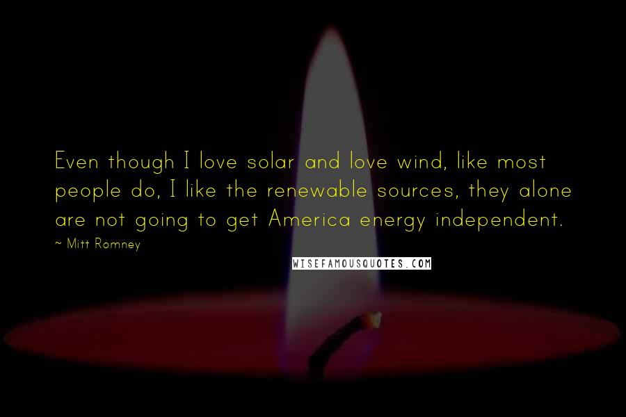 Mitt Romney Quotes: Even though I love solar and love wind, like most people do, I like the renewable sources, they alone are not going to get America energy independent.