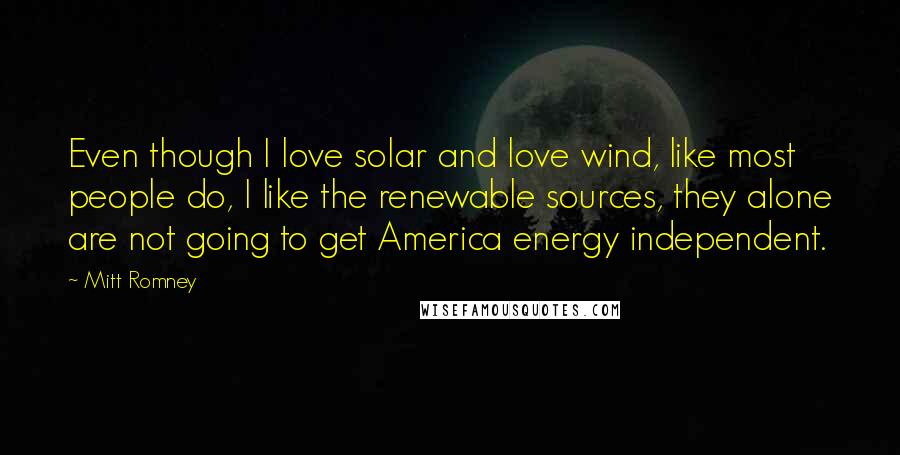 Mitt Romney Quotes: Even though I love solar and love wind, like most people do, I like the renewable sources, they alone are not going to get America energy independent.