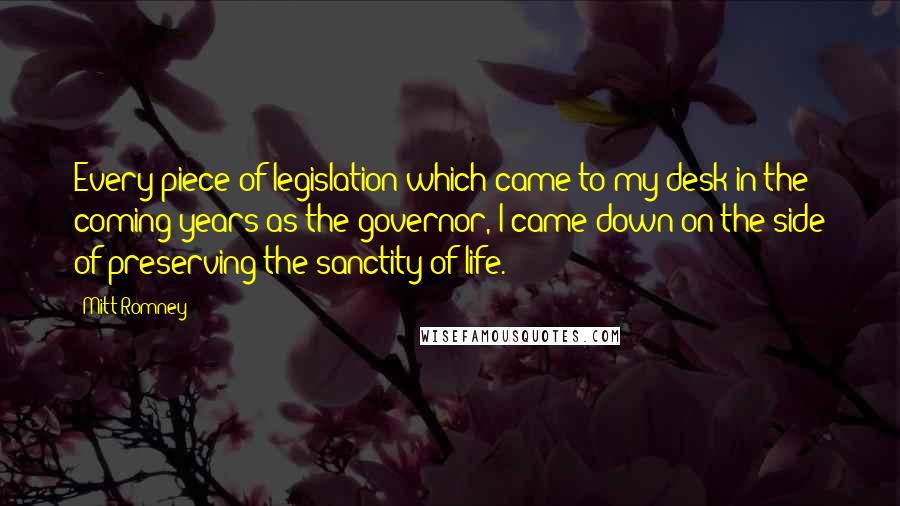 Mitt Romney Quotes: Every piece of legislation which came to my desk in the coming years as the governor, I came down on the side of preserving the sanctity of life.