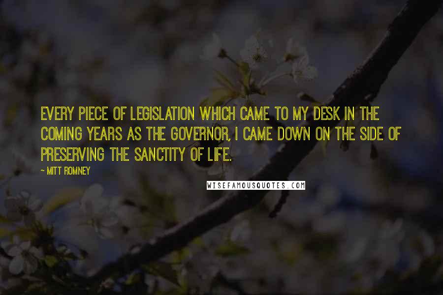 Mitt Romney Quotes: Every piece of legislation which came to my desk in the coming years as the governor, I came down on the side of preserving the sanctity of life.