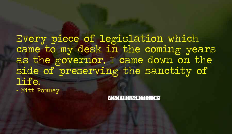 Mitt Romney Quotes: Every piece of legislation which came to my desk in the coming years as the governor, I came down on the side of preserving the sanctity of life.