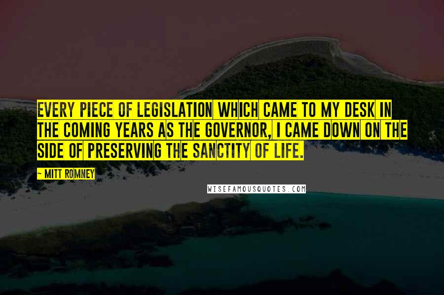 Mitt Romney Quotes: Every piece of legislation which came to my desk in the coming years as the governor, I came down on the side of preserving the sanctity of life.