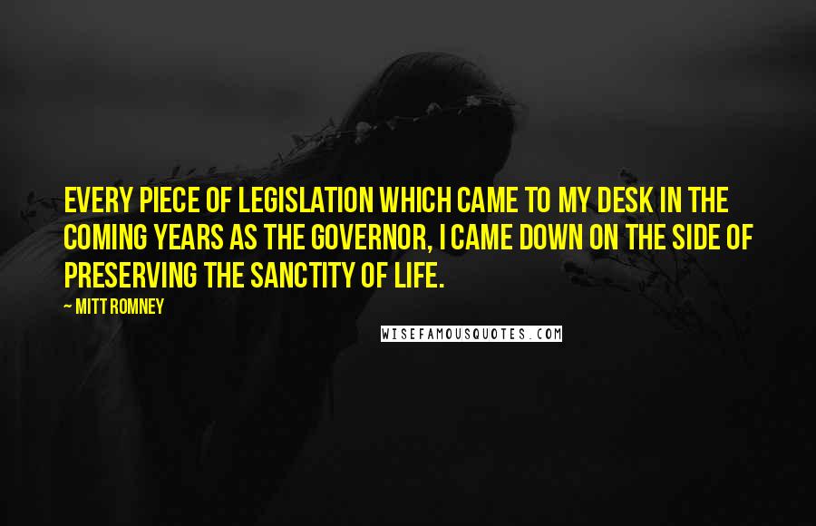 Mitt Romney Quotes: Every piece of legislation which came to my desk in the coming years as the governor, I came down on the side of preserving the sanctity of life.