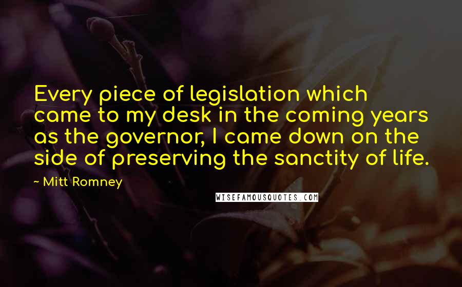 Mitt Romney Quotes: Every piece of legislation which came to my desk in the coming years as the governor, I came down on the side of preserving the sanctity of life.