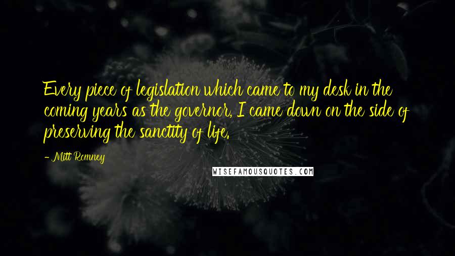 Mitt Romney Quotes: Every piece of legislation which came to my desk in the coming years as the governor, I came down on the side of preserving the sanctity of life.