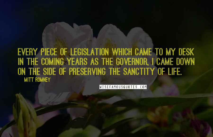 Mitt Romney Quotes: Every piece of legislation which came to my desk in the coming years as the governor, I came down on the side of preserving the sanctity of life.