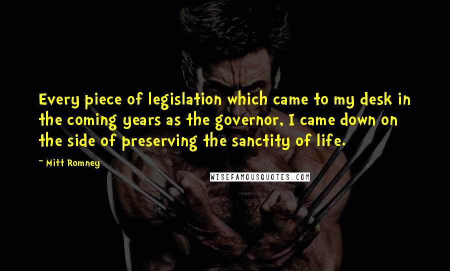Mitt Romney Quotes: Every piece of legislation which came to my desk in the coming years as the governor, I came down on the side of preserving the sanctity of life.