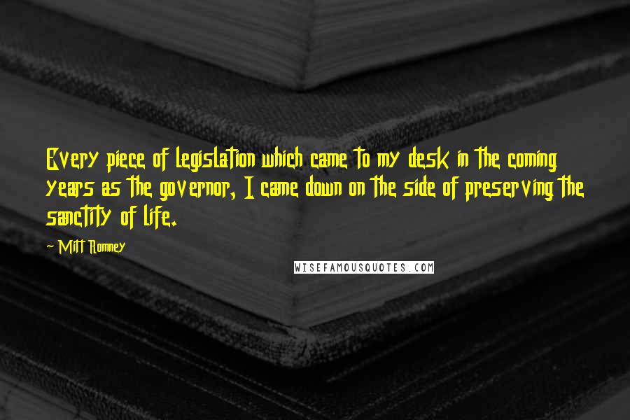 Mitt Romney Quotes: Every piece of legislation which came to my desk in the coming years as the governor, I came down on the side of preserving the sanctity of life.