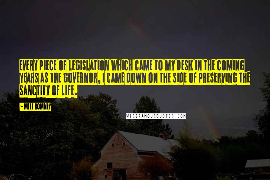 Mitt Romney Quotes: Every piece of legislation which came to my desk in the coming years as the governor, I came down on the side of preserving the sanctity of life.