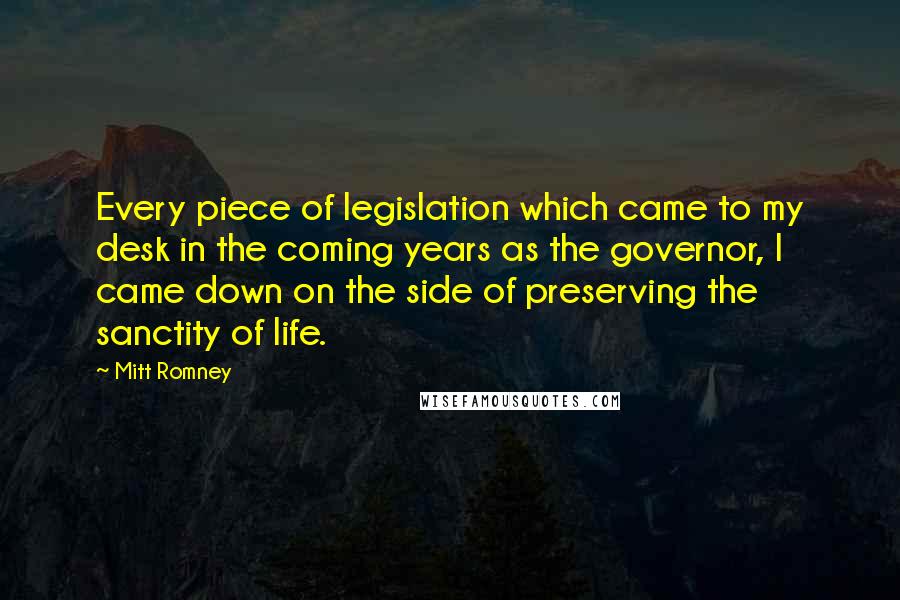 Mitt Romney Quotes: Every piece of legislation which came to my desk in the coming years as the governor, I came down on the side of preserving the sanctity of life.