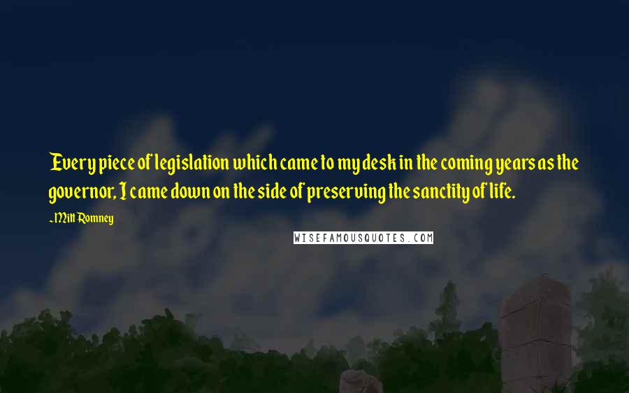 Mitt Romney Quotes: Every piece of legislation which came to my desk in the coming years as the governor, I came down on the side of preserving the sanctity of life.